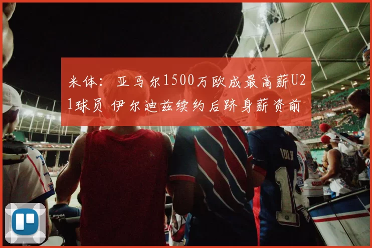 米体：亚马尔1500万欧成最高薪U21球员 伊尔迪兹续约后跻身薪资前列